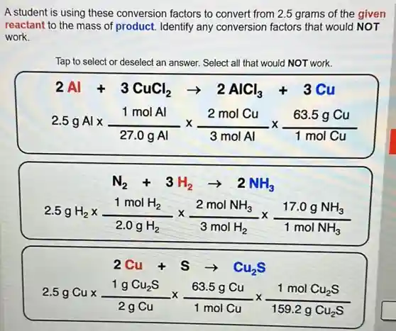 A student is using these conversion factors to convert from 2.5 grams of the given
reactant to the mass of product. Identify any conversion factors that would NOT
work.
Tap to select or deselect an answer. Select all that would NOT work.
2Al+3CuCl_(2)arrow 2AlCl_(3)+3Cu
2.5gAltimes (1molAl)/(27.0gAl)times (2molCu)/(3molAl)times (63.5gCu)/(1molCu)
N_(2)+3H_(2)arrow 2NH_(3)
2.5gH_(2)times (1molH_(2))/(2.0gH_(2))times (2molNH_(3))/(3molH_(2))times (17.0gNH_(3))/(1molNH_(3))
2Cu+Sarrow Cu_(2)S
2.5gCutimes (1gCu_(2)S)/(2gCu)times (63.5gCu)/(1molCu)times (1molCu_(2)S)/(159.2gCu_(2)S)