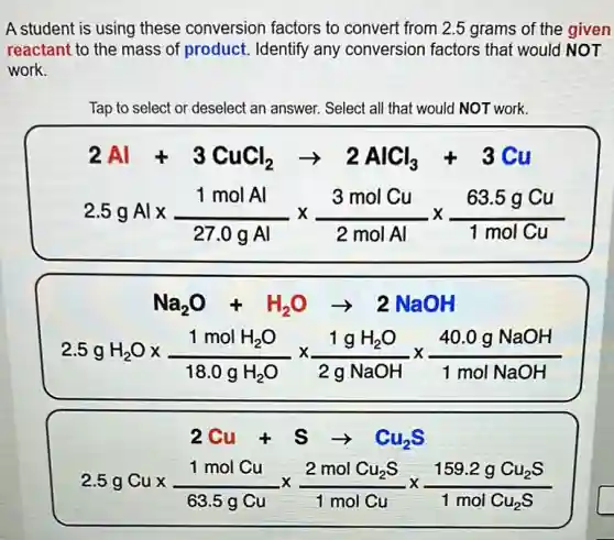 A student is using these conversion factors to convert from 2.5 grams of the given
reactant to the mass of product. Identify any conversion factors that would NOT
work.
Tap to select or deselect an answer. Select all that would NOT work.
2Al+3CuCl_(2)arrow 2AlCl_(3)+3Cu
2.5gAltimes (1molAl)/(27.0gAl)times (3molCu)/(2molAl)times (63.5gCu)/(1molCu)
Na_(2)O+H_(2)Oarrow 2NaOH
2.5gH_(2)Otimes (1molH_(2)O)/(18.0gH_(2)O)times (1gH_(2)O)/(2gNaOH)times (40.0gNaOH)/(1molNaOH)
2Cu+Sarrow Cu_(2)S
2.5gCutimes (1molCu)/(63.5gCu)times (2molCu_(2)S)/(1molCu)times (159.2gCu_(2)S)/(1molCu_(2)S)