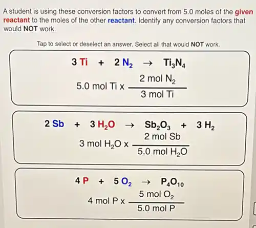 A student is using these conversion factors to convert from 5.0 moles of the given
reactant to the moles of the other reactant.Identify any conversion factors that
would NOT work.
Tap to select or deselect an answer. Select all that would NOT work.
3Ti+2N_(2)arrow Ti_(3)N_(4)
5.0molTitimes (2molN_(2))/(3molTi)
2Sb+3H_(2)Oarrow Sb_(2)O_(3)+3H_(2)
3molH_(2)Otimes (2molSb)/(5.0molH_(2)O)
4P+5O_(2)arrow P_(4)O_(10)
4molPtimes (5molO_(2))/(5.0molP)
