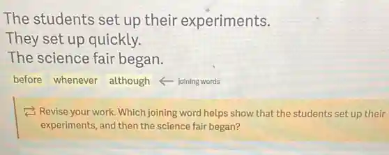 The students set up their experiments.
They set up quickly.
The science fair began.
before whenever although - joining words
2 Revise your work . Which joining word helps show that the students set up their
experiments, and then the science fair began?