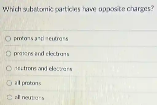Which subatomic particles have opposite charges?
protons and neutrons
protons and electrons
neutrons and electrons
D all protons
all neutrons