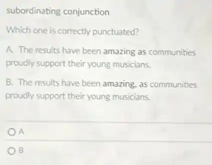 subordinating conjunction
Which one is correctly punctuated?
A. The results have been amazing as communities
proudly support their young musicians.
B. The results have been amazing, as communities
proudly support their young musicians.
A
B