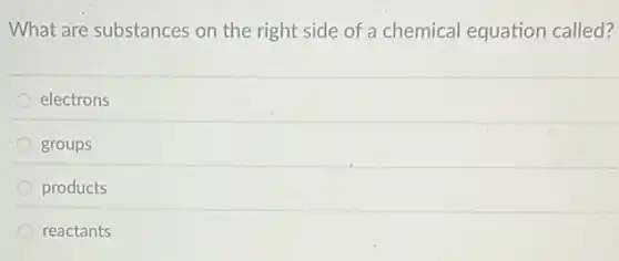 What are substances on the right side of a chemical equation called?
electrons
groups
products
reactants