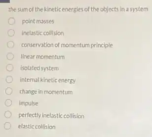 the sum of the kinetic energies of the objects in a system
point masses
inelastic collision
conservation of momentum principle
linear momentum
isolated system
internal kinetic energy
change in momentum
impulse
perfectly inelastic collision
elastic collision