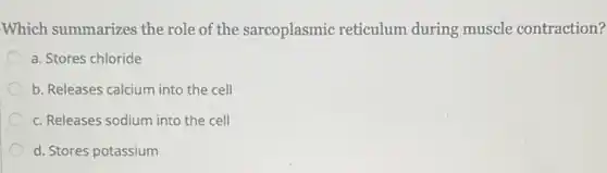 Which summarizes the role of the sarcoplasmic reticulum during muscle contraction?
a. Stores chloride
b. Releases calcium into the cell
c. Releases sodium into the cell
d. Stores potassium