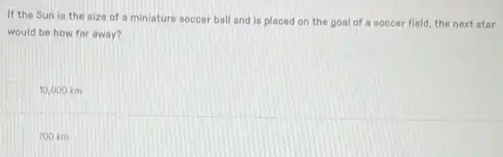 If the Sun is the nize of a miniature soccer ball and is placed on the goal of a soccer field, the next otar
would be how far away?
10,000 km
700 km