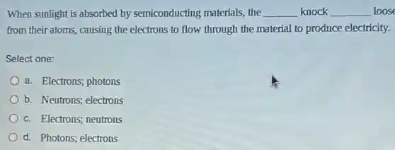 When sunlight is absorbed by semiconducting materials, the __ knock __ loose
from their atoms, causing the electrons to flow through the material to produce electricity.
Select one:
a. Electrons; photons
b. Neutrons; electrons
c. Electrons; neutrons
d. Photons; electrons
