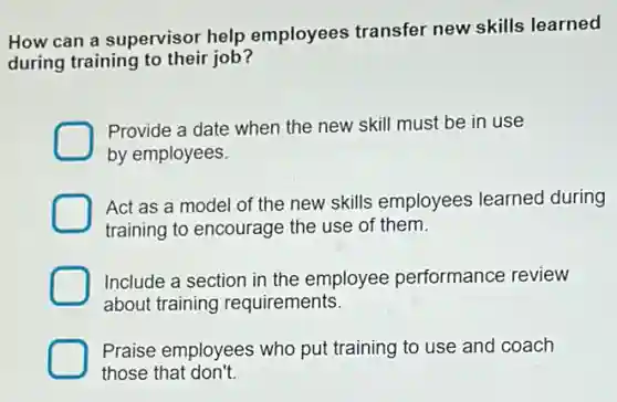How can a supervisor help employees transfer new skills learned
during training to their job?
Provide a date when the new skill must be in use
by employees.
Act as a model of the new skills employees learned during
training to encourage the use of them.
Include a section in the employee performance review
about training requirements.
Praise employees who put training to use and coach
those that don't.