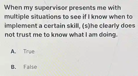 When my supervisor presents me with
multiple situations to see if I know when to
implement a certain skill, (s)he clearly does
not trust me to know what I am doing.
A. True
B. False