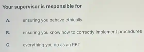 Your supervisor is responsible for
A.
ensuring you behave ethically
B.
ensuring you know how to correctly implement procedures
C.
everything you do as an RBT