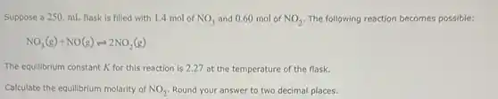 Suppose a 250. mL flask is filled with 1.4 mol of NO_(3) and 0.60 mol of NO_(2) The following reaction becomes possible:
NO_(3)(g)+NO(g)leftharpoons 2NO_(2)(g)
The equilibrium constant K for this reaction is 2.27 at the temperature of the flask.
Calculate the equilibrium molarity of NO_(2) Round your answer to two decimal places.