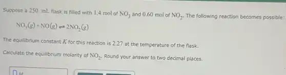 Suppose a 250. mL flask is filled with 1.4 mol of
NO_(3) and 0.60 mol of NO_(2) The following reaction becomes possible:
NO_(3)(g)+NO(g)leftharpoons 2NO_(2)(g)
The equilibrium constant K for this reaction is 2.27 at the temperature of the flask.
Calculate the equilibrium molarity of NO_(2) Round your answer to two decimal places.