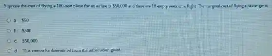 Suppose the cost of flying a 100-seat plane for an airline is 50,000 and there are 10 empty seats on a flight. The marginal cos of flying a passenger is
a. 50
b. 500
C. 50,000
d. This cannot be determined from the information given