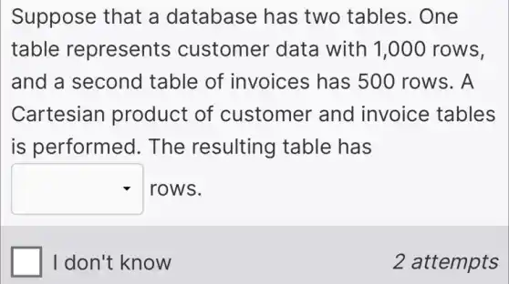Suppose that a database has two tables . One
table represents customer data with 1,000 rows.
and a second table of invoices has 500 rows. A
Cartesian product of customer and invoice tables
is performed 1. The resulting table has
square  rows.
I don't know
2 attempts
