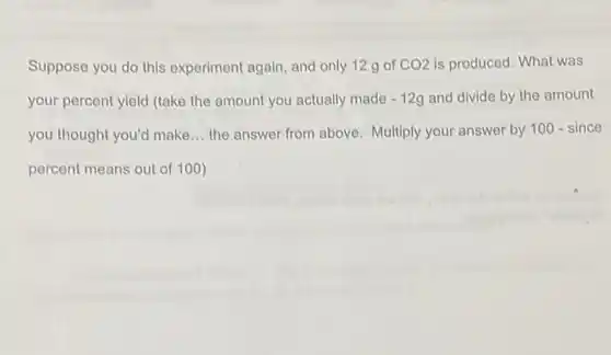 Suppose you do this experiment again, and only 12 g of CO2 is produced. What was
your percent yield (take the amount you actually made -12g and divide by the amount
you thought you'd make __ the answer from above Multiply your answer by 100-since
percent means out of 100)