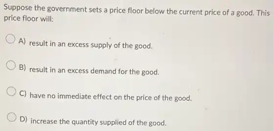 Suppose the government sets a price floor below the current price of a good. This
price floor will:
A) result in an excess supply of the good.
B) result in an excess demand for the good.
C) have no immediate effect on the price of the good.
D) increase the quantity supplied of the good.