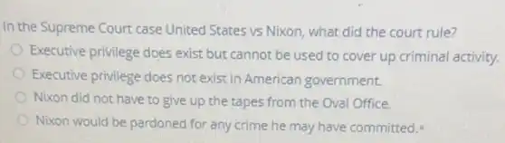 In the Supreme Court case United States vs Nixon, what did the court rule?
Executive privilege does exist but cannot be used to cover up criminal activity.
Executive privilege does not exist in American government.
Nixon did not have to give up the tapes from the Oval Office.
Nixon would be pardoned for any crime he may have committed.
