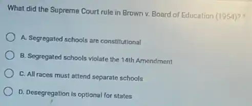 What did the Supreme Court rule in Brown v. Board of Education (1954)?
A. Segregated schools are constitutional
B. Segregated schools violate the 14th Amendment
C. All races must attend separate schools
D. Desegregation is optional for states