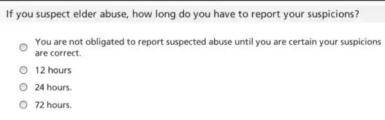 If you suspect elder abuse, how long do you have to report your suspicions?
You are not obligated to report suspected abuse until you are certain your suspicions
are correct.
12 hours
24 hours.
72 hours.