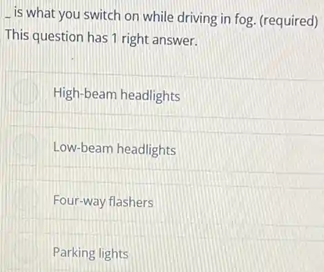 is what you switch on while driving in fog. (required)
This question has 1 right answer.
High-beam headlights
Low-beam headlights
Four-way flashers
Parking lights