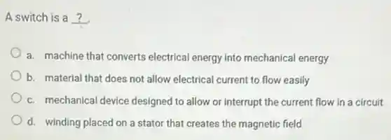A switch is a __
a. machine that converts electrical energy into mechanical energy
b. material that does not allow electrical current to flow easily
c. mechanical device designed to allow or interrupt the current flow in a circuit
d. winding placed on a stator that creates the magnetic field