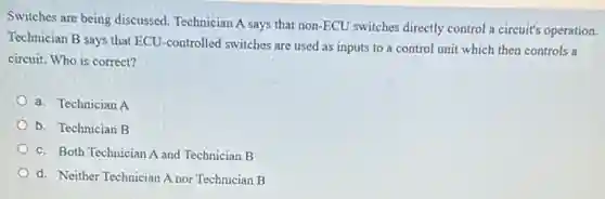 Switches are being discussed Technician A says that non-ECU switches directly control a circuit's operation
Technician B says that ECU-controlled switches are used as inputs to a control unit which then controls a
circuit. Who is correct?
a. Technician A
b. Technician B
c. Both Technician A and Technician B
d. Neither Technician A nor Technician B