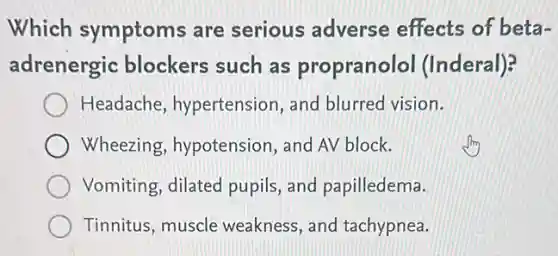 Which symptoms are serious adverse effects of beta-
adrenergic blockers such as propranolol (Inderal)?
Headache hypertension, and blurred vision.
Wheezing hypotension, and AV block.
Vomiting, dilated pupils, and papilledema.
Tinnitus, muscle weakness, and tachypnea.