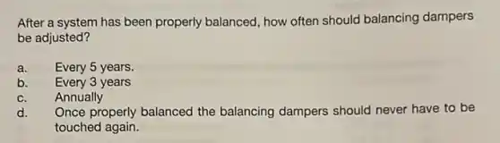 After a system has been properly balanced, how often should balancing dampers
be adjusted?
a. Every 5 years.
b. Every 3 years
C. Annually
d. Once properly balanced the balancing dampers should never have to be
touched again.