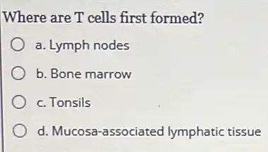 Where are T cells first formed?
a. Lymph nodes
b. Bone marrow
c. Tonsils
d. Mucosa-associated lymphatic tissue