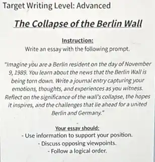 Target Writing Level: Advanced
The Collapse of the Berlin Wall
Instruction:
Write an essay with the following prompt.
"Imagine you are a Berlin resident on the day of November
9,1989. You learn about the news that the Berlin Wall is
being torn down. Write a journal entry capturing your
emotions, thoughts, and experiences as you witness.
Reflect on the significance of the wall's collapse, the hopes
it inspires, and the challenges that lie ahead for a united
Berlin and Germany."
Your essay should:
-Use information to support your position.
- Discuss opposing viewpoints.
- Follow a logical order.