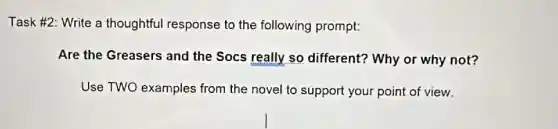 Task #2: Write a thoughtful response to the following prompt:
Are the Greasers and the Socs really so different? Why or why not?
Use TWO examples from the novel to support your point of view.