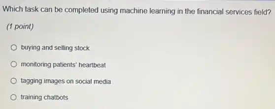 Which task can be completed using machine learning in the financial services field?
(1 point)
buying and selling stock
monitoring patients' heartbeat
tagging images on social media
training chatbots
