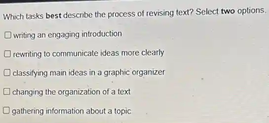 Which tasks best describe the process of revising text? Select two options.
writing an engaging introduction
rewriting to communicate ideas more clearly
classifying main ideas in a graphic organizer
changing the organization of a text
gathering information about a topic