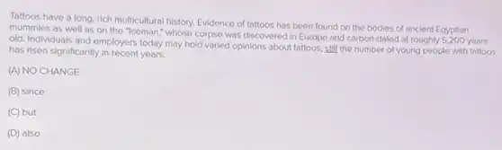 Tattoos have a long rich multicultural history. Evidence of tattoos has been found on the bodies of ancient Egyptian
mummies as well as on the "Iceman," whose corpse was discovered in Europe and carbon-dated at roughly 5,200 years
old. Individuals and employers today may hold varied opinions about tattoos, still the number of young people with tattoos
has risen significantly in recent years.
(A) NO CHANGE
(B) since
(C) but
(D) also