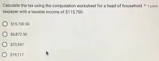 taxpayer with a taxable income of 115,700
Calculate the tax using the computation worksheet for a head of household point
 15,700.50
 6,872.50
 23,547
 19,117