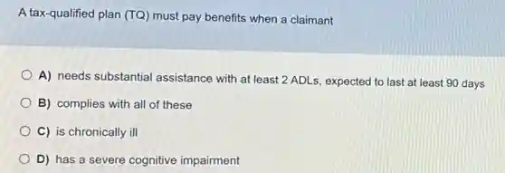 A tax-qualified plan (TQ) must pay benefits when a claimant
A) needs substantial assistance with at least 2 ADLs, expected to last at least 90 days
B) complies with all of these
C) is chronically ill
D) has a severe cognitive impairment