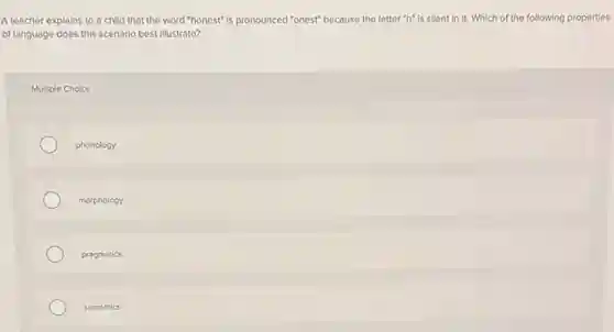 A teacher explains to a child that the word "honest"is pronounced "onest" because the letter "h" is silent in it. Which of the following properties
of language does this scenario best illustrate?
Multiple Choice
phonology
morphology
progmatics
semantics