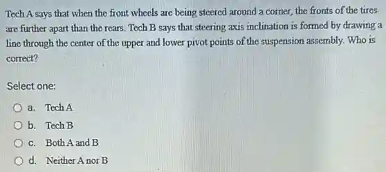 Tech A says that when the front wheels are being steered around a corner, the fronts of the tires
are further apart than the rears. Tech B says that steering axis inclination is formed by drawing a
line through the center of the upper and lower pivot points of the suspension assembly. Who is
correct?
Select one:
a. Tech A
b. Tech B
c. Both A and B
d. Neither Anor B