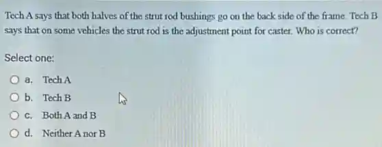 Tech A says that both halves of the strut rod bushings go on the back side of the frame. Tech B
says that on some vehicles the strut rod is the adjustment point for caster. Who is correct?
Select one:
a. Tech A
b. Tech B
c. Both A and B
d. Neither Anor B