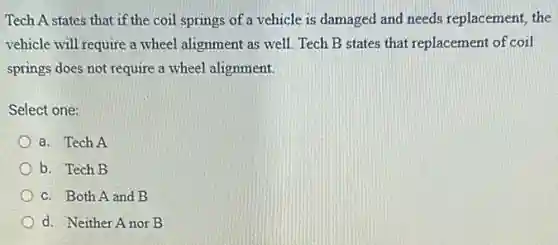 Tech A states that if the coil springs of a vehicle is damaged and needs replacement, the
vehicle will require a wheel alignment as well. Tech B states that replacement of coil
springs does not require a wheel alignment.
Select one:
a. Tech A
b. Tech B
c. Both A and B
d. Neither Anor B