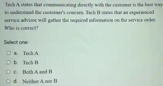 Tech A states that communicating directly with the customer is the best way
to understand the customer's concern. Tech B states that an experienced
service advisor will gather the required information on the service order.
Who is correct?
Select one:
a. Tech A
b. Tech B
c. Both A and B
d. Neither A nor B