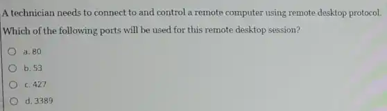 A technician needs to connect to and control a remote computer using remote desktop protocol.
Which of the following ports will be used for this remote desktop session?
a. 80
b. 53
c. 427
d. 3389
