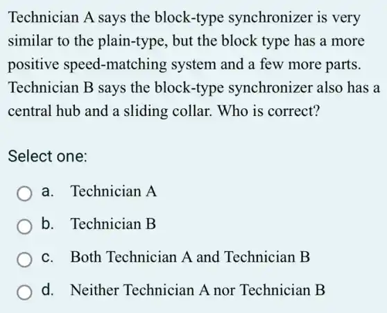 Technician A says the block-type synchronizer is very
similar to the plain-type, but the block type has a more
positive speed -matching system and a few more parts.
Technician B says the block-type synchronizer also has a
central hub and a sliding collar. Who is correct?
Select one:
a. Technician A
b. Technician B
c. Both Technician A and Technician B
d. Neither Technician A nor Technician B