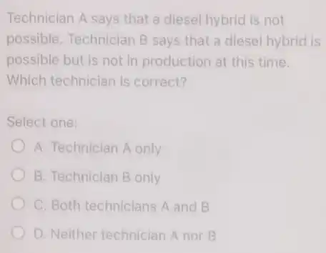 Technician A says that a diesel hybrid is not
possible. Technician B says that a diesel hybrid is
possible but is not in production at this time.
Which technician is correct?
Select one:
A. Technician A only
B. Technician B only
C. Both technicians A and B
D. Neither technician A nor B