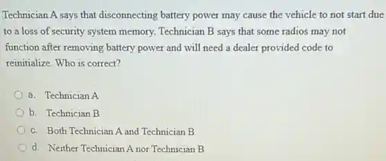 Technician A says that disconnecting battery power may cause the vehicle to not start due
to a loss of security system memory.Technician B says that some radios may not
function after removing battery power and will need a dealer provided code to
reinitialize. Who is correct?
a. Technician A
b. Technician B
c. Both Technician A and Technician B
d. Neither Technician A nor Technician B