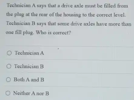 Technician A says that a drive axle must be filled from
the plug at the rear of the housing to the correct level.
Technician B says that some drive axles have more than
one fill plug. Who is correct?
Technician A
Technician B
Both A and B
Neither A nor B