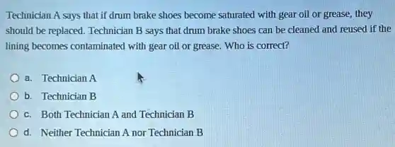 Technician A says that if drum brake shoes become saturated with gear oil or grease, they
should be replaced.Technician B says that drum brake shoes can be cleaned and reused if the
lining becomes contaminated with gear oil or grease. Who is correct?
a. Technician A
b. Technician B
c. Both Technician A and Technician B
d. Neither Technician A nor Technician B