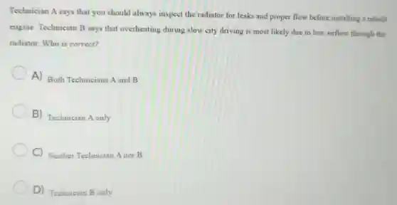 Technician A says that you should always inspect the radiator for leaks and proper flow before installing a rebuilt
engine. Technician B says that overheating during slow city driving is most likely due to low airflow through the
radiator. Who is correct?
A) Both Technicians A and B
B) Technician A only
C) Neither Technician A nor B
D) Technician B only
