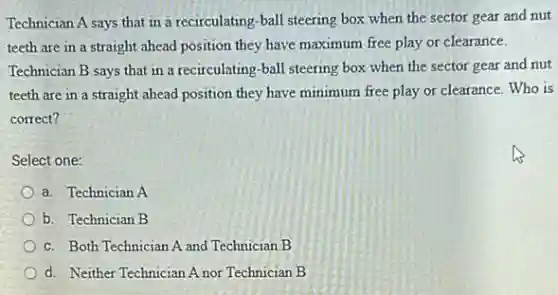 Technician A says that in a recirculating-ball steering box when the sector gear and nut
teeth are in a straight ahead position they have maximum free play or clearance.
Technician B says that in a recirculating-ball steering box when the sector gear and nut
teeth are in a straight ahead position they have minimum free play or clearance. Who is
correct?
Select one:
a. Technician A
b. Technician B
c. Both Technician A and Technician B
d. Neither Technician A nor Technician B