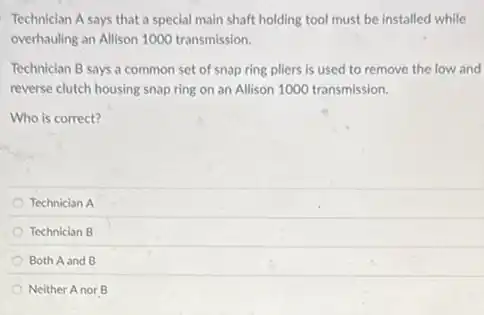 Technician A says that a special main shaft holding tool must be installed while
overhauling an Allison 1000 transmission.
Technician B says a common set of snap ring pliers is used to remove the low and
reverse clutch housing snap ring on an Allison 1000 transmission.
Who is correct?
Technician A
Technician B
Both A and B
Neither Anor B